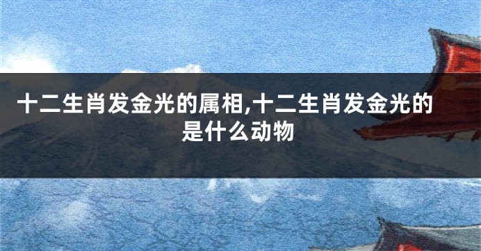 十二生肖发金光的属相,十二生肖发金光的是什么动物