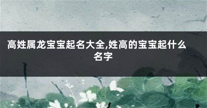 高姓属龙宝宝起名大全,姓高的宝宝起什么名字