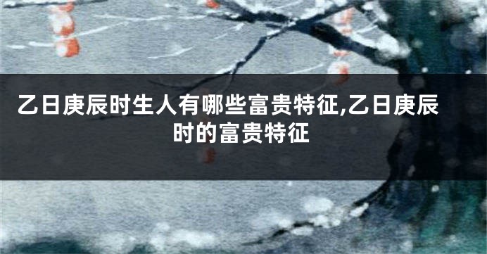 乙日庚辰时生人有哪些富贵特征,乙日庚辰时的富贵特征