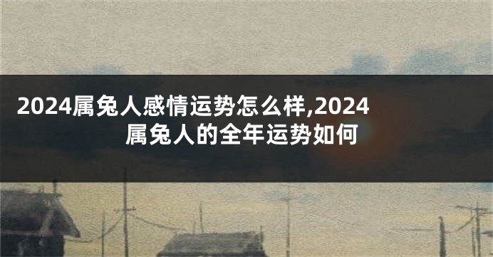 2024属兔人感情运势怎么样,2024属兔人的全年运势如何