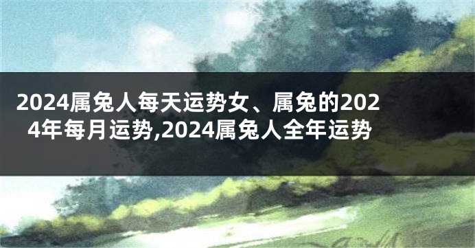 2024属兔人每天运势女、属兔的2024年每月运势,2024属兔人全年运势