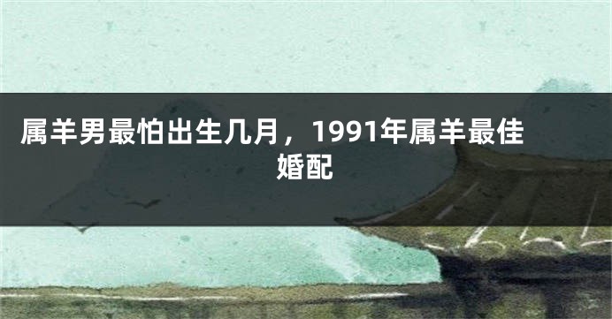 属羊男最怕出生几月，1991年属羊最佳婚配