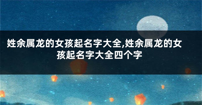 姓余属龙的女孩起名字大全,姓余属龙的女孩起名字大全四个字