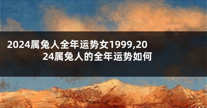 2024属兔人全年运势女1999,2024属兔人的全年运势如何