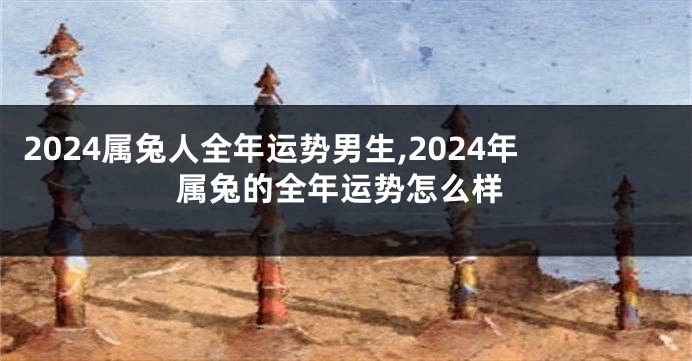 2024属兔人全年运势男生,2024年属兔的全年运势怎么样