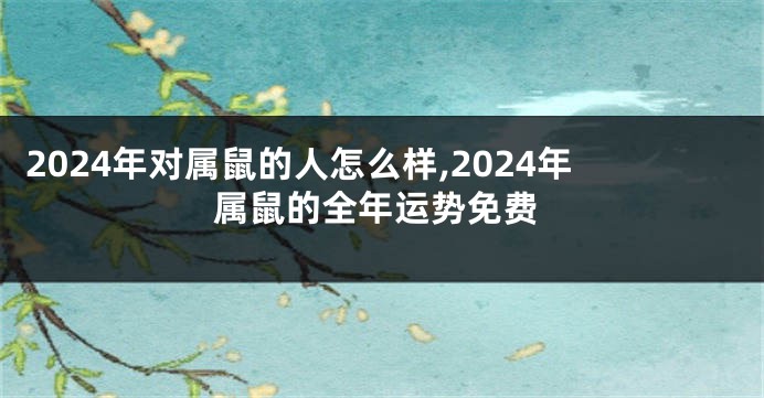 2024年对属鼠的人怎么样,2024年属鼠的全年运势免费