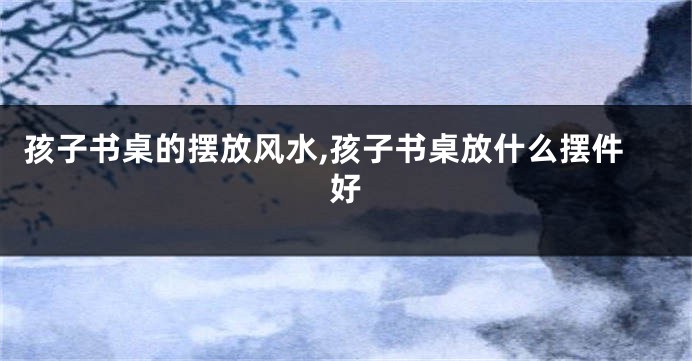 孩子书桌的摆放风水,孩子书桌放什么摆件好