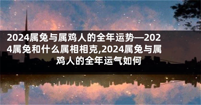 2024属兔与属鸡人的全年运势—2024属兔和什么属相相克,2024属兔与属鸡人的全年运气如何