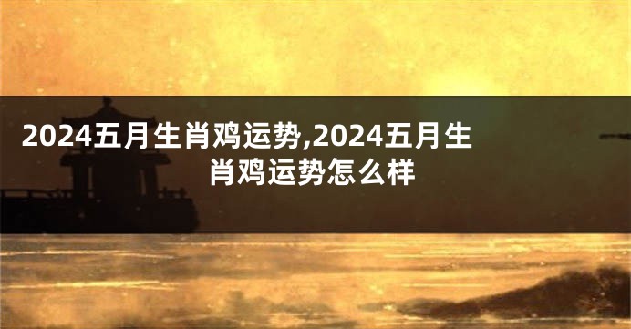 2024五月生肖鸡运势,2024五月生肖鸡运势怎么样