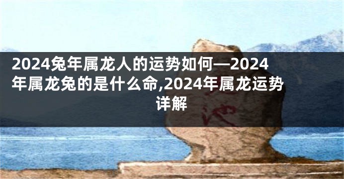 2024兔年属龙人的运势如何—2024年属龙兔的是什么命,2024年属龙运势详解