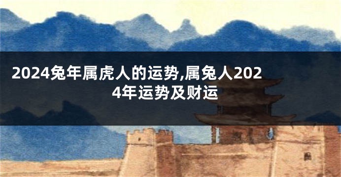 2024兔年属虎人的运势,属兔人2024年运势及财运