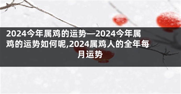 2024今年属鸡的运势—2024今年属鸡的运势如何呢,2024属鸡人的全年每月运势