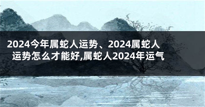 2024今年属蛇人运势、2024属蛇人运势怎么才能好,属蛇人2024年运气