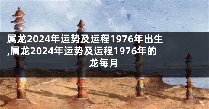 属龙2024年运势及运程1976年出生,属龙2024年运势及运程1976年的龙每月