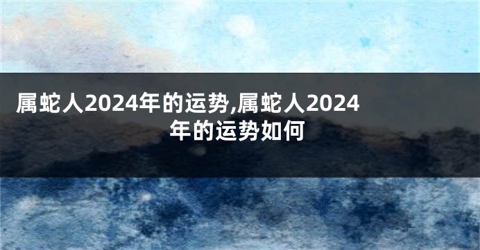 属蛇人2024年的运势,属蛇人2024年的运势如何