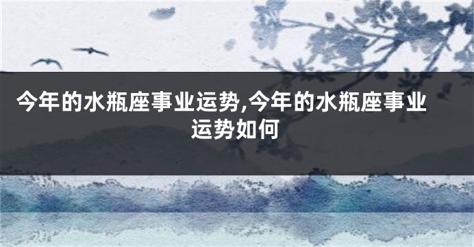 今年的水瓶座事业运势,今年的水瓶座事业运势如何