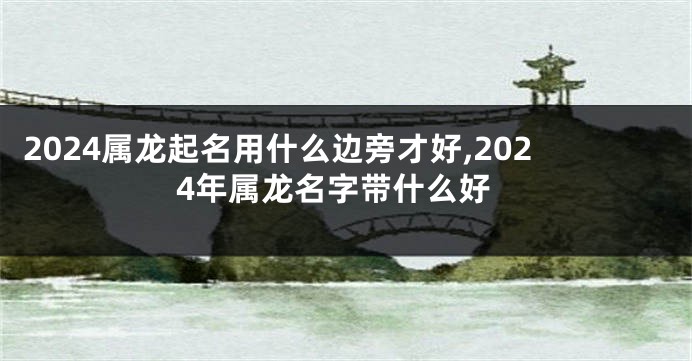 2024属龙起名用什么边旁才好,2024年属龙名字带什么好