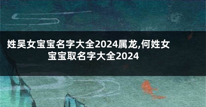 姓吴女宝宝名字大全2024属龙,何姓女宝宝取名字大全2024