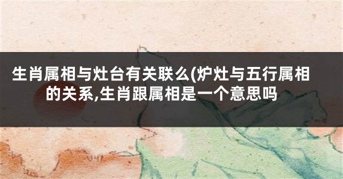 生肖属相与灶台有关联么(炉灶与五行属相的关系,生肖跟属相是一个意思吗