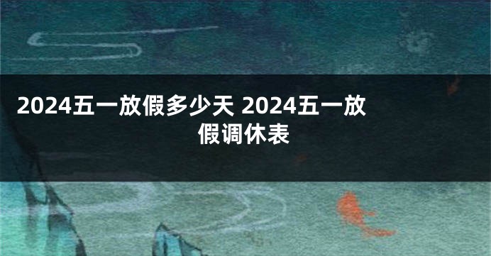 2024五一放假多少天 2024五一放假调休表