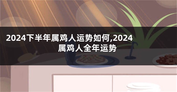 2024下半年属鸡人运势如何,2024属鸡人全年运势