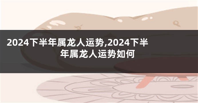 2024下半年属龙人运势,2024下半年属龙人运势如何