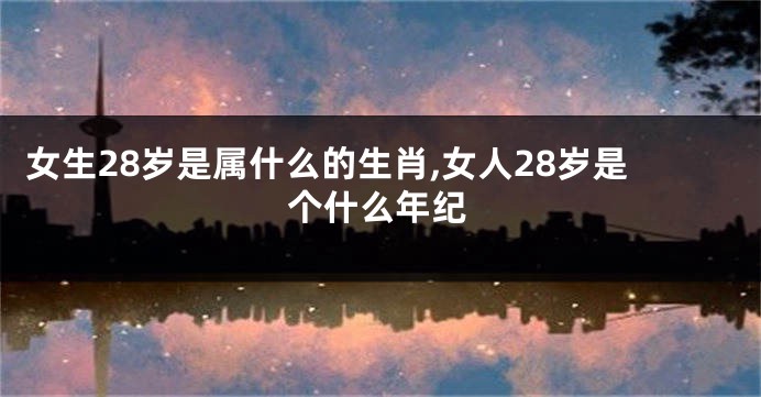 女生28岁是属什么的生肖,女人28岁是个什么年纪