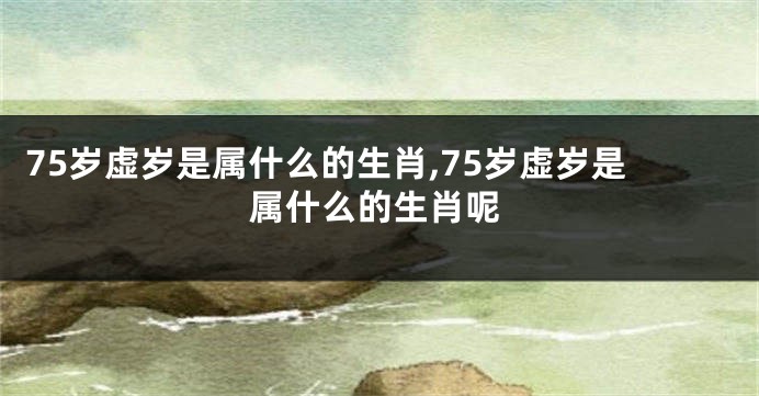 75岁虚岁是属什么的生肖,75岁虚岁是属什么的生肖呢