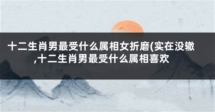 十二生肖男最受什么属相女折磨(实在没辙,十二生肖男最受什么属相喜欢