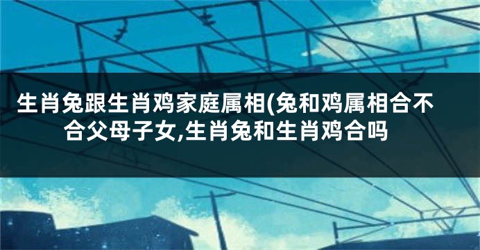 生肖兔跟生肖鸡家庭属相(兔和鸡属相合不合父母子女,生肖兔和生肖鸡合吗