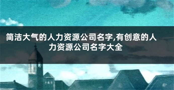 简洁大气的人力资源公司名字,有创意的人力资源公司名字大全