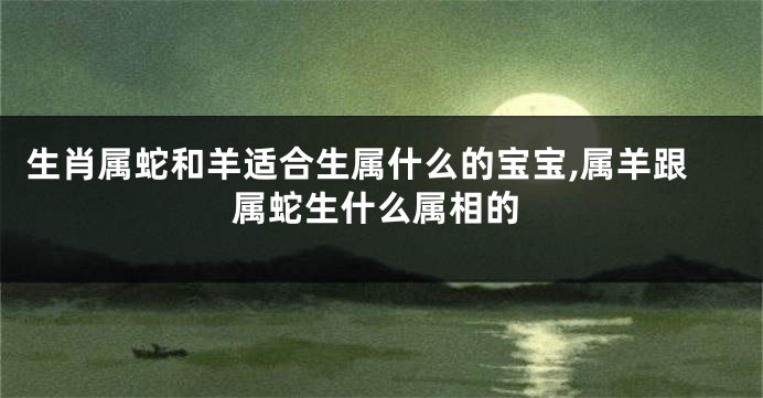 生肖属蛇和羊适合生属什么的宝宝,属羊跟属蛇生什么属相的