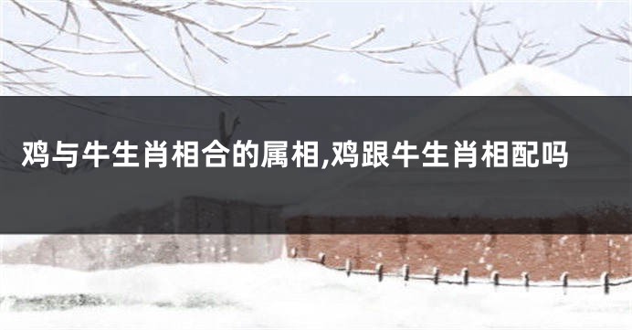 鸡与牛生肖相合的属相,鸡跟牛生肖相配吗