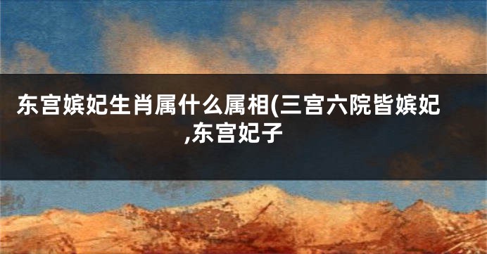 东宫嫔妃生肖属什么属相(三宫六院皆嫔妃,东宫妃子