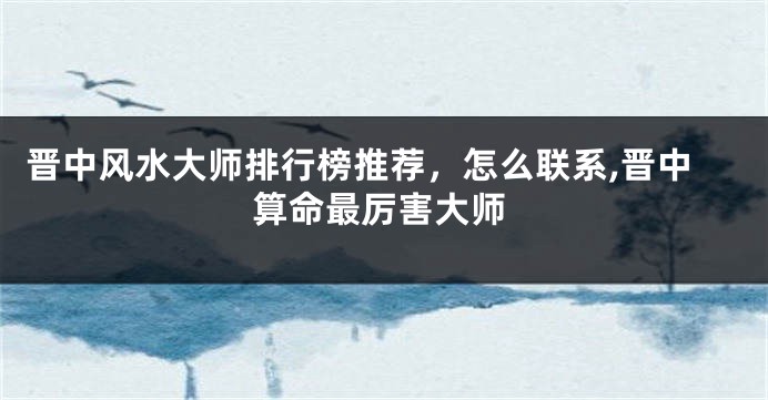 晋中风水大师排行榜推荐，怎么联系,晋中算命最厉害大师