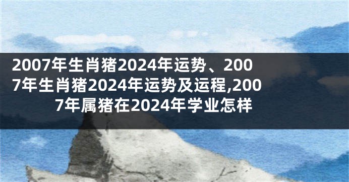 2007年生肖猪2024年运势、2007年生肖猪2024年运势及运程,2007年属猪在2024年学业怎样