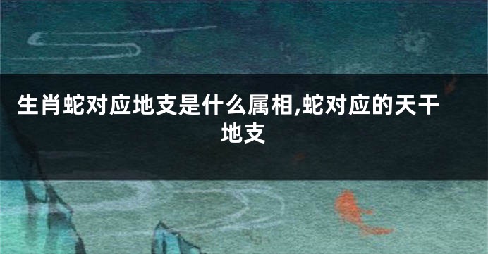 生肖蛇对应地支是什么属相,蛇对应的天干地支