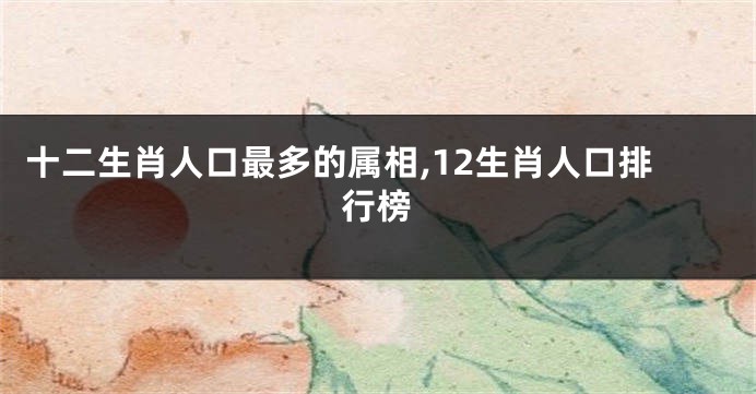 十二生肖人口最多的属相,12生肖人口排行榜