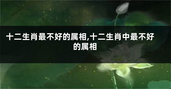 十二生肖最不好的属相,十二生肖中最不好的属相