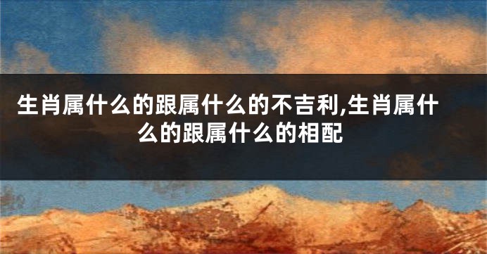 生肖属什么的跟属什么的不吉利,生肖属什么的跟属什么的相配