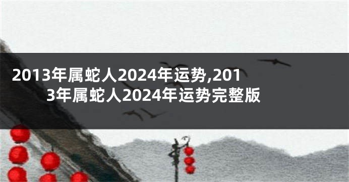 2013年属蛇人2024年运势,2013年属蛇人2024年运势完整版