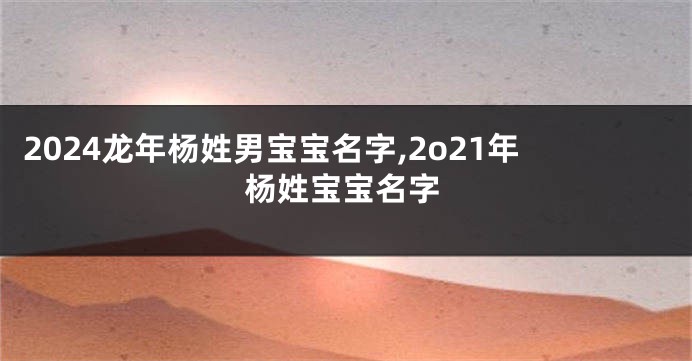 2024龙年杨姓男宝宝名字,2o21年杨姓宝宝名字