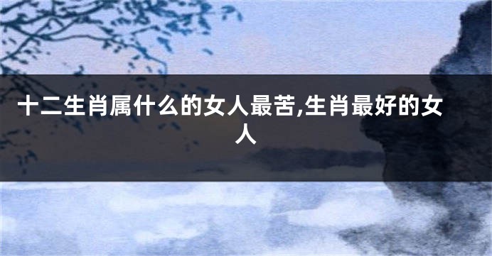 十二生肖属什么的女人最苦,生肖最好的女人