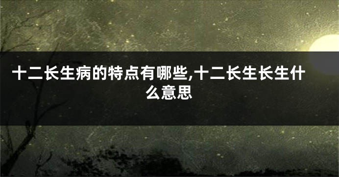 十二长生病的特点有哪些,十二长生长生什么意思