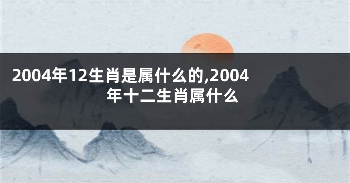 2004年12生肖是属什么的,2004年十二生肖属什么