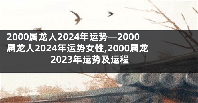 2000属龙人2024年运势—2000属龙人2024年运势女性,2000属龙2023年运势及运程