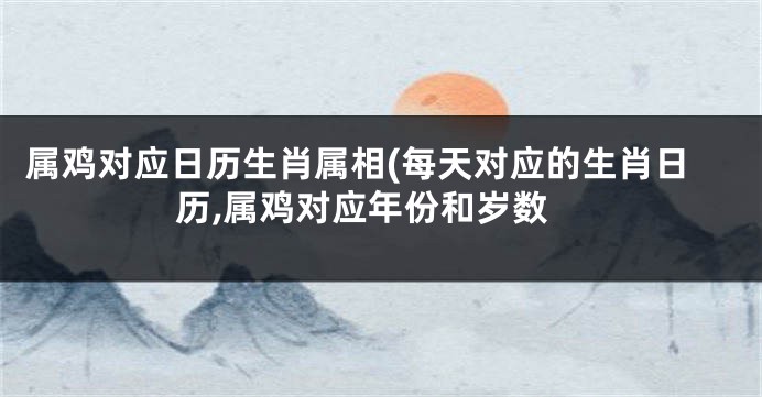 属鸡对应日历生肖属相(每天对应的生肖日历,属鸡对应年份和岁数