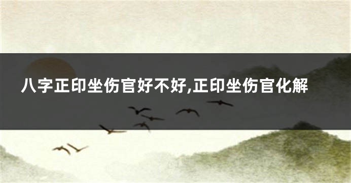 八字正印坐伤官好不好,正印坐伤官化解