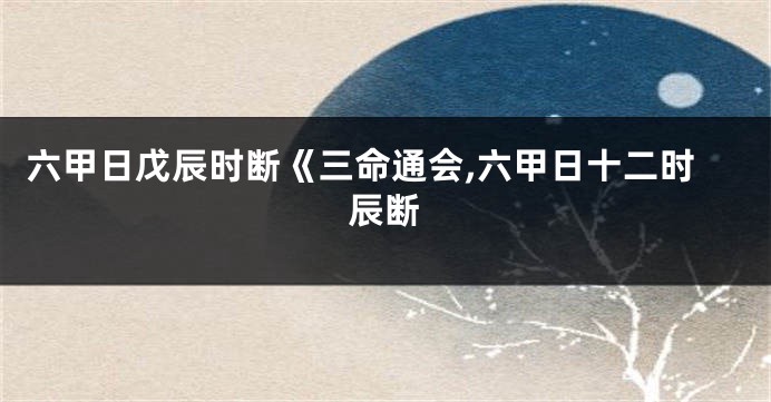 六甲日戊辰时断《三命通会,六甲日十二时辰断