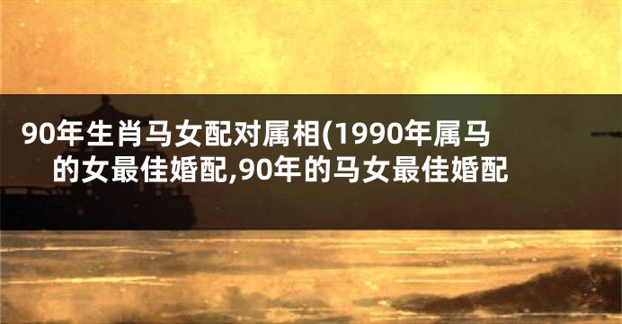 90年生肖马女配对属相(1990年属马的女最佳婚配,90年的马女最佳婚配